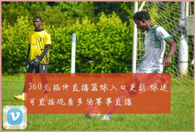 360无插件直播篮球入口更新 球迷可直接观看多场赛事直播