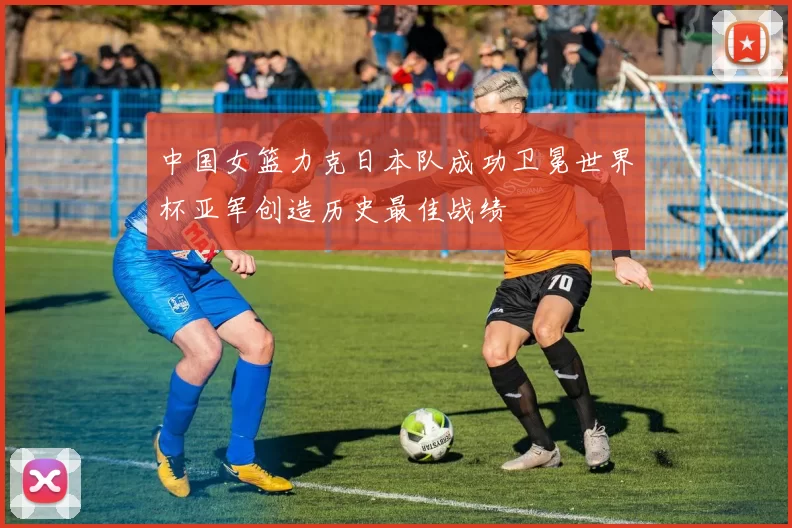 中国女篮力克日本队成功卫冕世界杯亚军创造历史最佳战绩