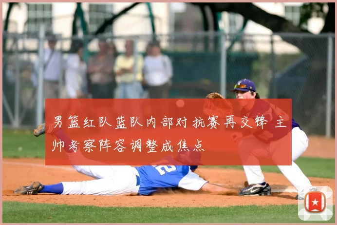 男篮红队蓝队内部对抗赛再交锋 主帅考察阵容调整成焦点