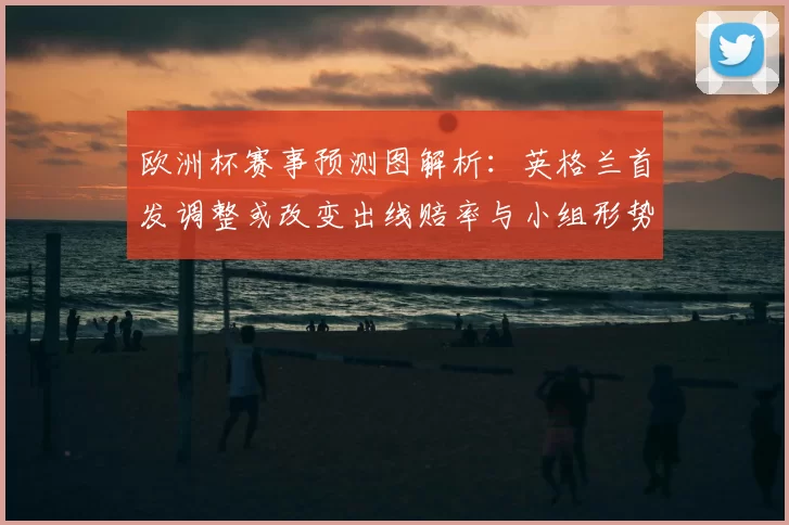 欧洲杯赛事预测图解析：英格兰首发调整或改变出线赔率与小组形势