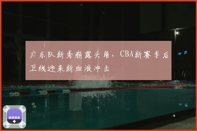 广东队新秀崭露头角，CBA新赛季后卫线迎来新血液冲击