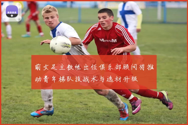 前女足主教练出任俱乐部顾问将推动青年梯队技战术与选材升级