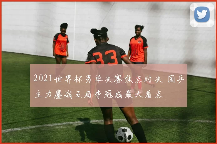 2021世界杯男单决赛焦点对决 国乒主力鏖战五局夺冠成最大看点