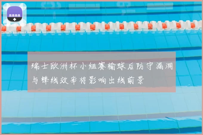 瑞士欧洲杯小组赛输球后防守漏洞与锋线效率将影响出线前景