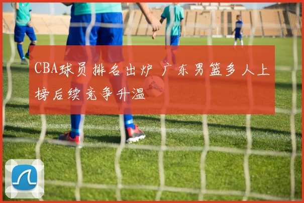 CBA球员排名出炉 广东男篮多人上榜后续竞争升温