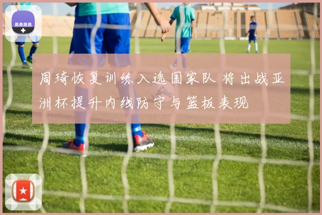 周琦恢复训练入选国家队 将出战亚洲杯提升内线防守与篮板表现