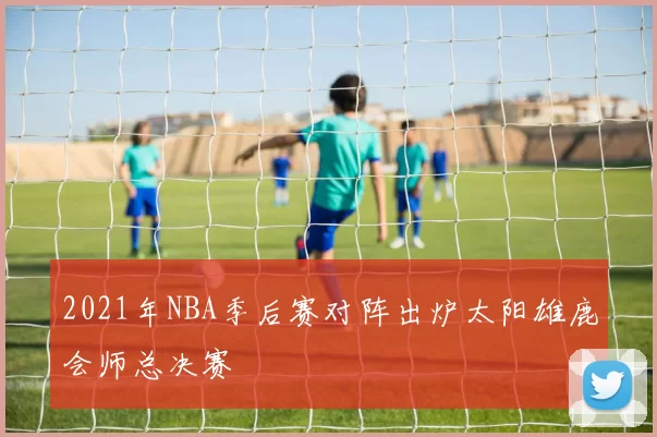 2021年NBA季后赛对阵出炉太阳雄鹿会师总决赛