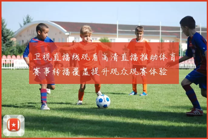 卫视直播线观看高清直播推动体育赛事转播覆盖提升观众观赛体验