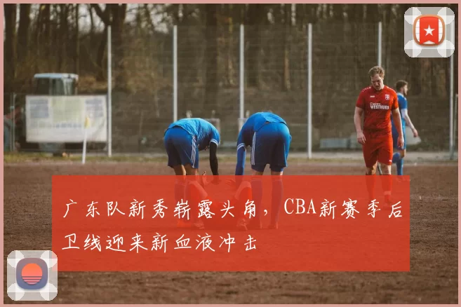 广东队新秀崭露头角，CBA新赛季后卫线迎来新血液冲击