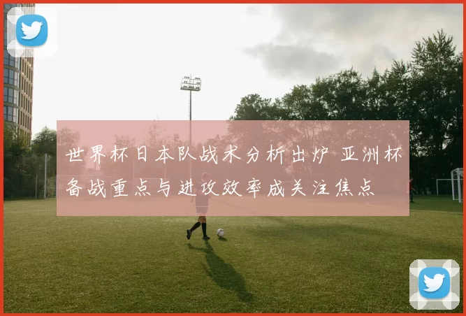 世界杯日本队战术分析出炉 亚洲杯备战重点与进攻效率成关注焦点