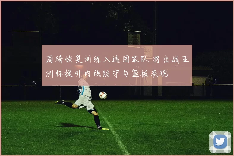 周琦恢复训练入选国家队 将出战亚洲杯提升内线防守与篮板表现