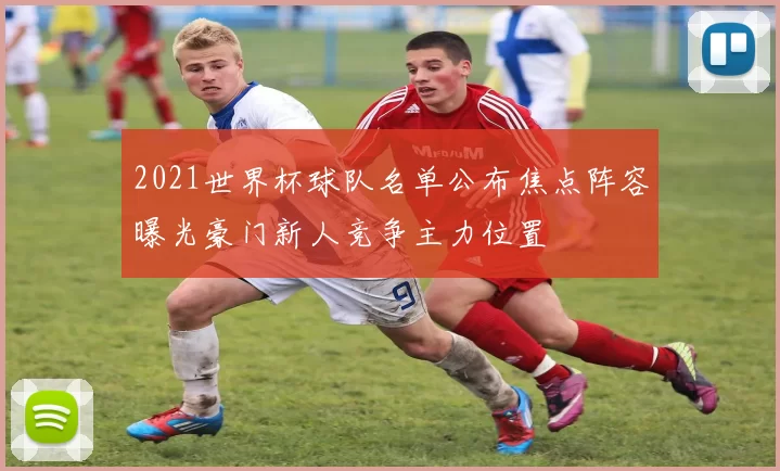 2021世界杯球队名单公布焦点阵容曝光豪门新人竞争主力位置