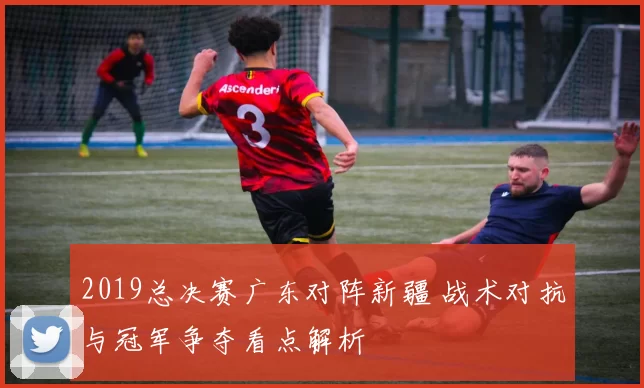 2019总决赛广东对阵新疆 战术对抗与冠军争夺看点解析