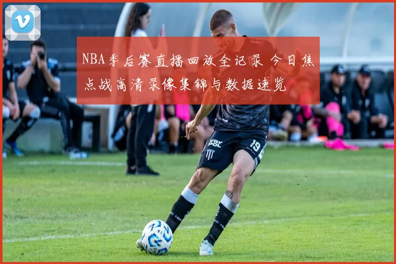 NBA季后赛直播回放全记录 今日焦点战高清录像集锦与数据速览
