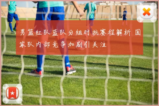 男篮红队蓝队分组对抗赛程解析 国家队内部竞争加剧引关注