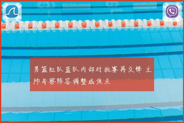 男篮红队蓝队内部对抗赛再交锋 主帅考察阵容调整成焦点