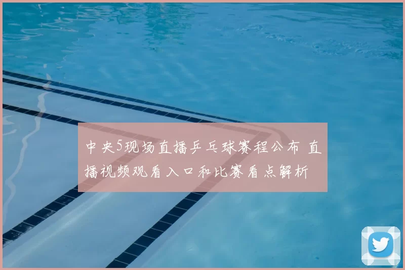 中央5现场直播乒乓球赛程公布 直播视频观看入口和比赛看点解析