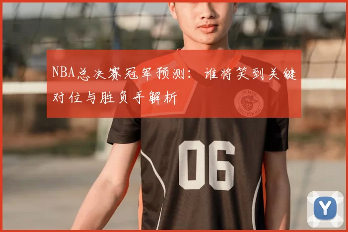 NBA总决赛冠军预测：谁将笑到关键对位与胜负手解析