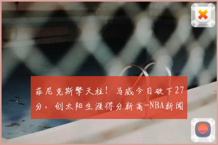 菲尼克斯擎天柱！马威今日砍下27分，创太阳生涯得分新高-NBA新闻