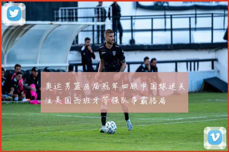 奥运男篮历届冠军回顾中国球迷关注美国西班牙等强队争霸格局