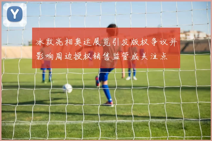 冰敦亮相奥运展览引发版权争议并影响周边授权销售监管成关注点