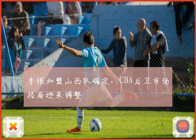 李根加盟山西队确定，CBA后卫市场格局迎来调整