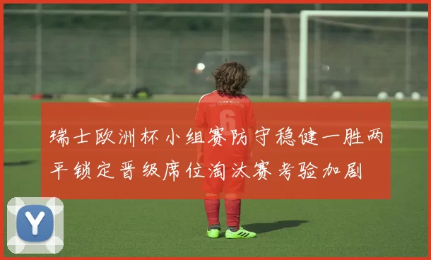 瑞士欧洲杯小组赛防守稳健一胜两平锁定晋级席位淘汰赛考验加剧