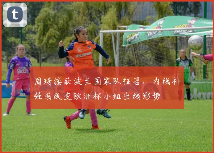 周琦接获波兰国家队征召，内线补强或改变欧洲杯小组出线形势