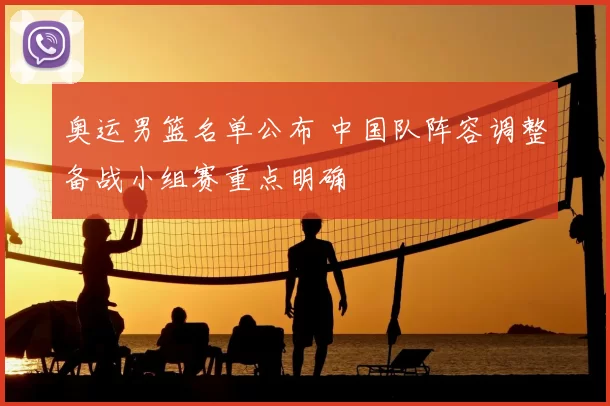 奥运男篮名单公布 中国队阵容调整备战小组赛重点明确