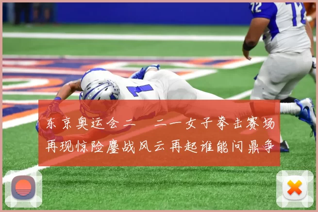 东京奥运会二〇二一女子拳击赛场再现惊险鏖战风云再起谁能问鼎争