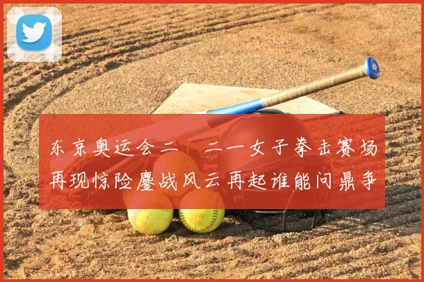 东京奥运会二〇二一女子拳击赛场再现惊险鏖战风云再起谁能问鼎争