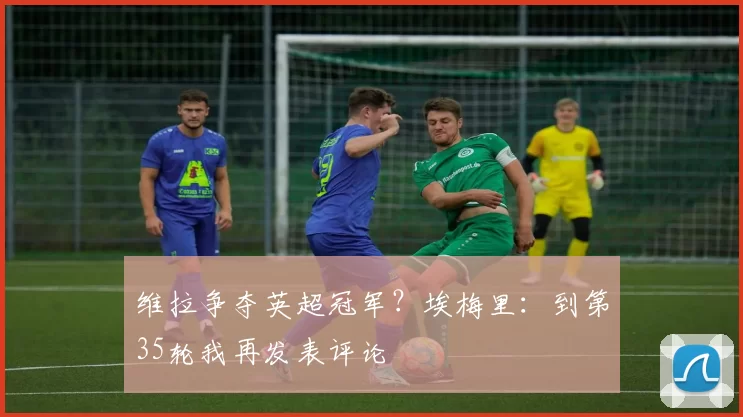 维拉争夺英超冠军？埃梅里：到第35轮我再发表评论