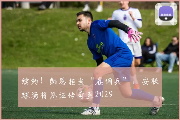 续约！凯恩拒当“雇佣兵”，安联球场将见证传奇至2029