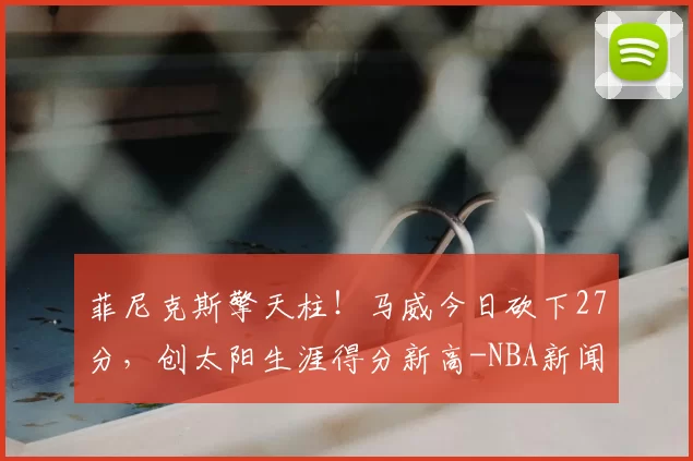 菲尼克斯擎天柱！马威今日砍下27分，创太阳生涯得分新高-NBA新闻