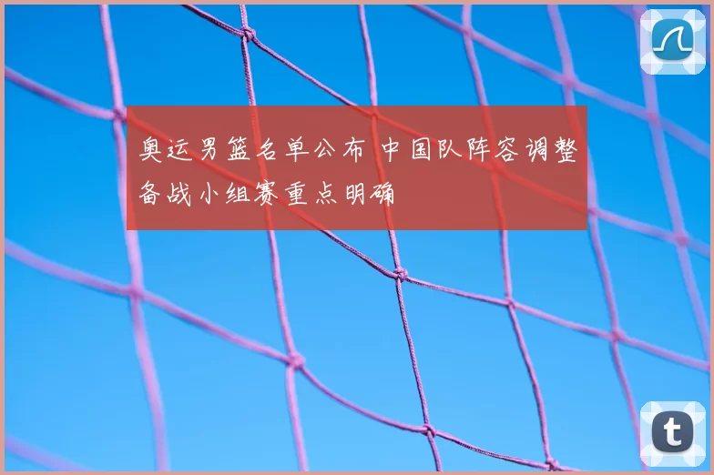 奥运男篮名单公布 中国队阵容调整备战小组赛重点明确