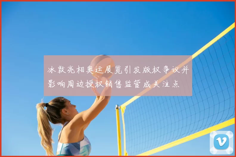 冰敦亮相奥运展览引发版权争议并影响周边授权销售监管成关注点