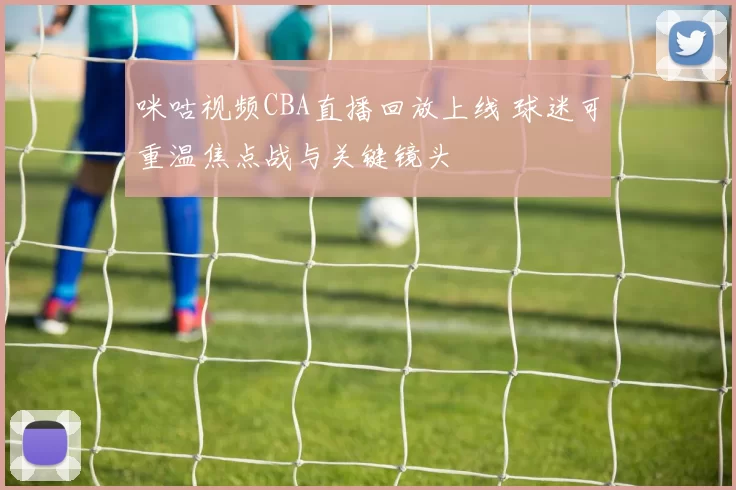 咪咕视频CBA直播回放上线 球迷可重温焦点战与关键镜头