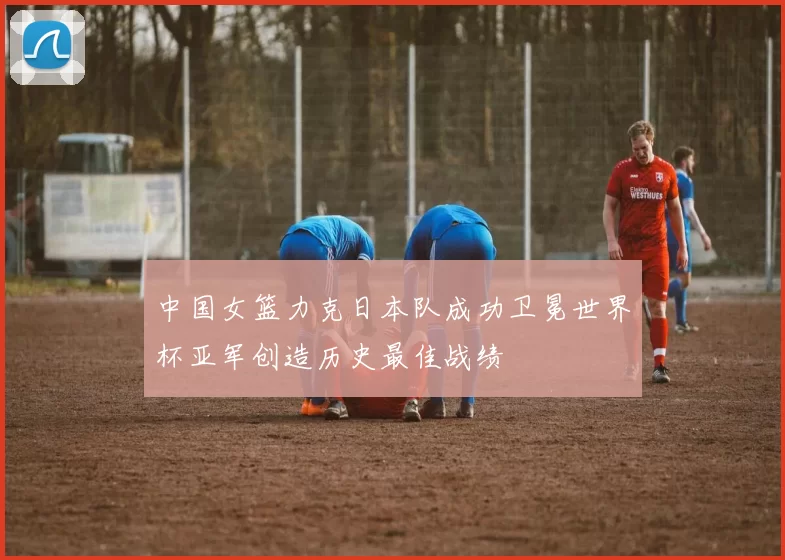 中国女篮力克日本队成功卫冕世界杯亚军创造历史最佳战绩