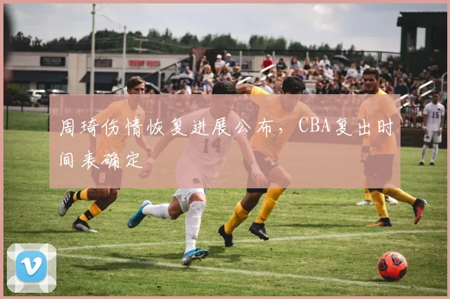 周琦伤情恢复进展公布，CBA复出时间表确定