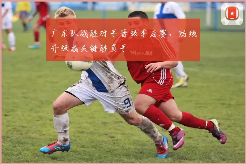 广东队战胜对手晋级季后赛，防线升级成关键胜负手