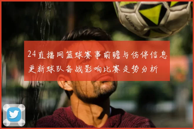 24直播网篮球赛事前瞻与伤停信息更新球队备战影响比赛走势分析