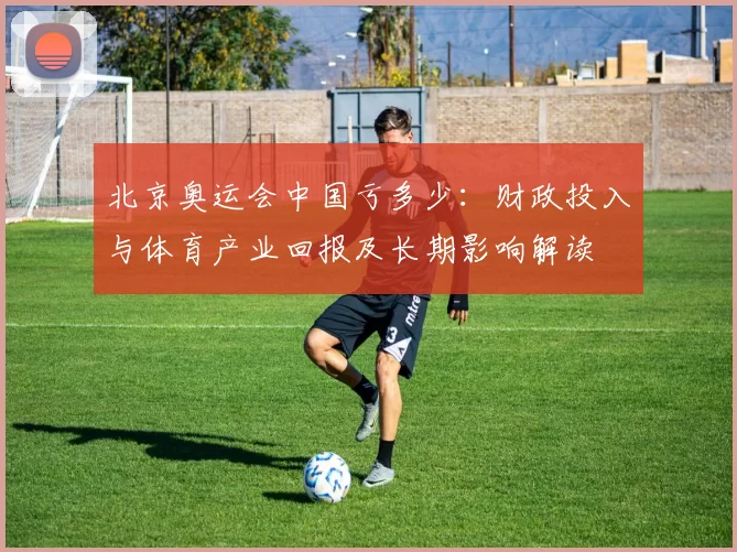 北京奥运会中国亏多少：财政投入与体育产业回报及长期影响解读