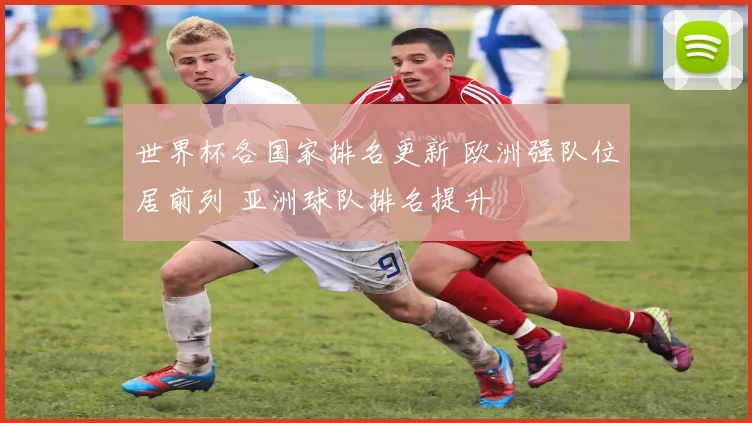 世界杯各国家排名更新 欧洲强队位居前列 亚洲球队排名提升