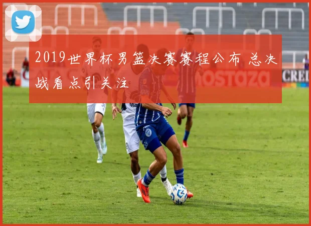 2019世界杯男篮决赛赛程公布 总决战看点引关注