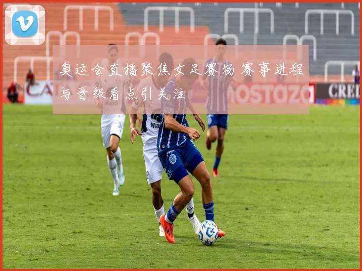 奥运会直播聚焦女足赛场 赛事进程与晋级看点引关注