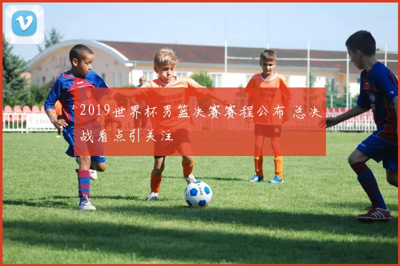 2019世界杯男篮决赛赛程公布 总决战看点引关注