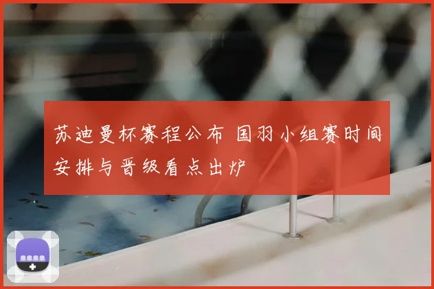 苏迪曼杯赛程公布 国羽小组赛时间安排与晋级看点出炉