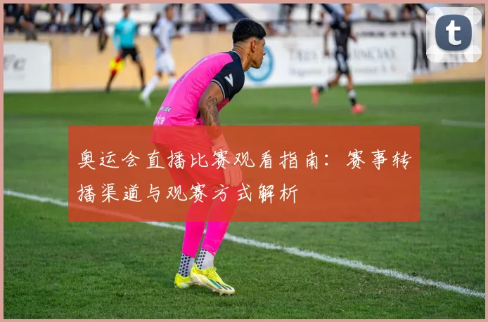 奥运会直播比赛观看指南：赛事转播渠道与观赛方式解析