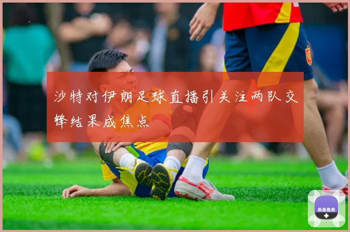 沙特对伊朗足球直播引关注两队交锋结果成焦点