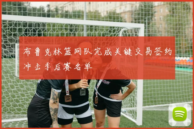 布鲁克林篮网队完成关键交易签约冲击季后赛名单